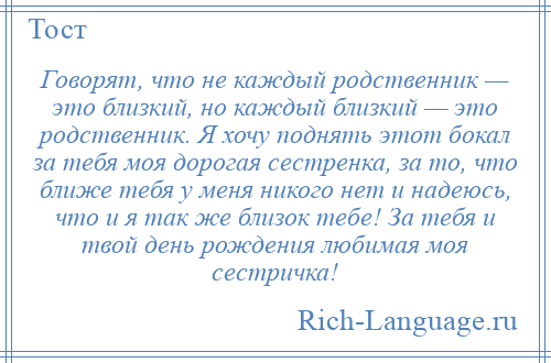 
    Говорят, что не каждый родственник — это близкий, но каждый близкий — это родственник. Я хочу поднять этот бокал за тебя моя дорогая сестренка, за то, что ближе тебя у меня никого нет и надеюсь, что и я так же близок тебе! За тебя и твой день рождения любимая моя сестричка!