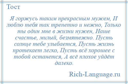 
    Я горжусь таким прекрасным мужем, И люблю тебя так трепетно и нежно, Только ты один мне в жизни нужен, Наше счастье, милый, безмятежно. Пусть солнце тебе улыбается, Пусть жизнь протекает легко, Пусть всё хорошее с тобой останется, А всё плохое уйдёт далеко.