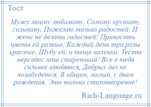 
    Мужу моему любимому, Самому крутому, сильному, Пожелаю только радостей, И жене не делать гадостей! Приносить цветы ей разные, Каждый день три розы красные, Шубу ей, и теще валенки, Тестю мерседес наш старенький! Все в тебя сильнее влюбятся, Добрых дел не позабудется, В общем, милый, с днем рождения, Это только стихотворение!