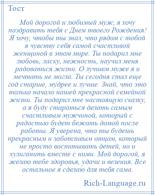 
    Мой дорогой и любимый муж, я хочу поздравить тебя с Днем твоего Рождения! Я хочу, чтобы ты знал, что рядом с тобой я чувству себя самой счастливой женщиной в этом мире. Ты подарил мне любовь, ласку, нежность, научил меня радоваться жизни. О лучшем муже я и мечтать не могла. Ты сегодня стал еще год старше, мудрее и лучше. Знай, что это только начало нашей прекрасной семейной жизни. Ты подарил мне настоящую сказку, а я буду стараться делать самым счастливым мужчиной, который с радостью будет бежать домой после работы. Я уверена, что ты будешь прекрасным и заботливым отцом, который не просто воспитывать детей, но и хулиганить вместе с ними. Мой дорогой, я желаю тебе здоровья, удачи и везения. Все остальное я сделаю для тебя сама.