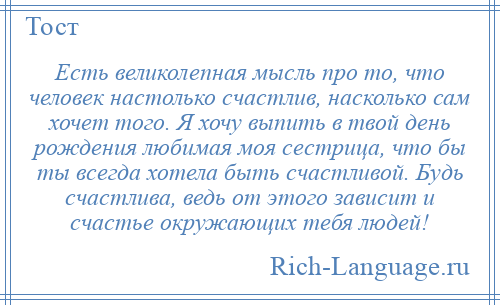 
    Есть великолепная мысль про то, что человек настолько счастлив, насколько сам хочет того. Я хочу выпить в твой день рождения любимая моя сестрица, что бы ты всегда хотела быть счастливой. Будь счастлива, ведь от этого зависит и счастье окружающих тебя людей!