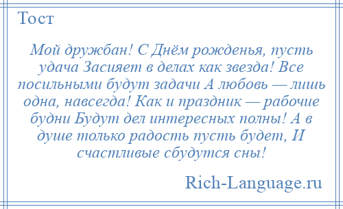 
    Мой дружбан! С Днём рожденья, пусть удача Засияет в делах как звезда! Все посильными будут задачи А любовь — лишь одна, навсегда! Как и праздник — рабочие будни Будут дел интересных полны! А в душе только радость пусть будет, И счастливые сбудутся сны!