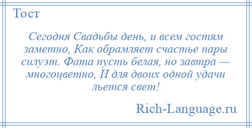 
    Сегодня Свадьбы день, и всем гостям заметно, Как обрамляет счастье пары силуэт. Фата пусть белая, но завтра — многоцветно, И для двоих одной удачи льется свет!