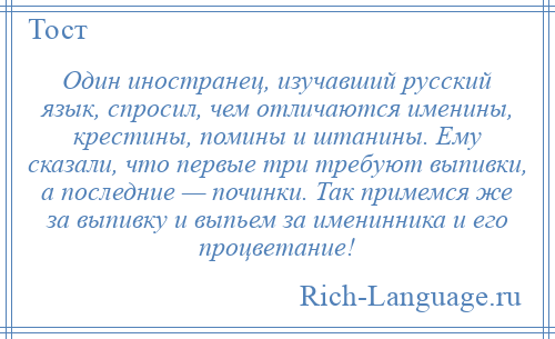 
    Один иностранец, изучавший русский язык, спросил, чем отличаются именины, крестины, помины и штанины. Ему сказали, что первые три требуют выпивки, а последние — починки. Так примемся же за выпивку и выпьем за именинника и его процветание!