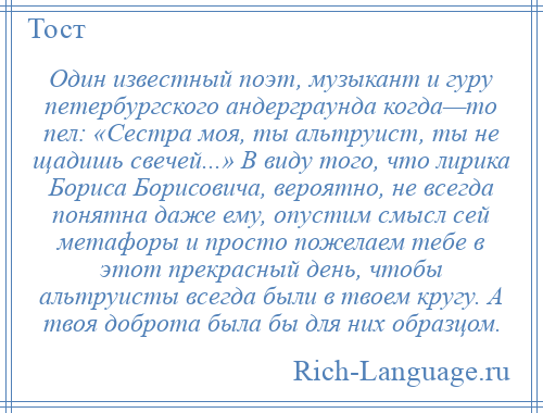 
    Один известный поэт, музыкант и гуру петербургского андерграунда когда—то пел: «Сестра моя, ты альтруист, ты не щадишь свечей...» В виду того, что лирика Бориса Борисовича, вероятно, не всегда понятна даже ему, опустим смысл сей метафоры и просто пожелаем тебе в этот прекрасный день, чтобы альтруисты всегда были в твоем кругу. А твоя доброта была бы для них образцом.