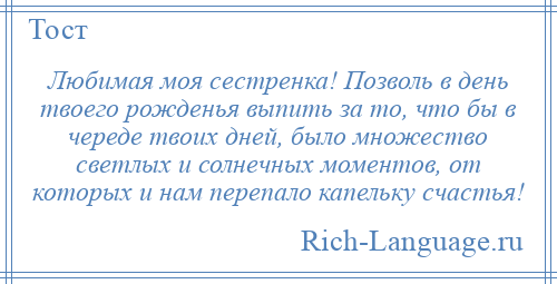 
    Любимая моя сестренка! Позволь в день твоего рожденья выпить за то, что бы в череде твоих дней, было множество светлых и солнечных моментов, от которых и нам перепало капельку счастья!