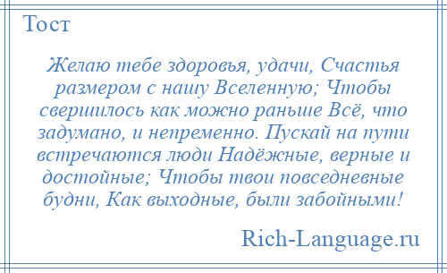 
    Желаю тебе здоровья, удачи, Счастья размером с нашу Вселенную; Чтобы свершилось как можно раньше Всё, что задумано, и непременно. Пускай на пути встречаются люди Надёжные, верные и достойные; Чтобы твои повседневные будни, Как выходные, были забойными!