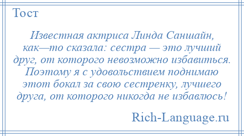 
    Известная актриса Линда Саншайн, как—то сказала: сестра — это лучший друг, от которого невозможно избавиться. Поэтому я с удовольствием поднимаю этот бокал за свою сестренку, лучшего друга, от которого никогда не избавлюсь!