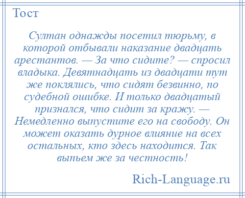 
    Султан однажды посетил тюрьму, в которой отбывали наказание двадцать арестантов. — За что сидите? — спросил владыка. Девятнадцать из двадцати тут же поклялись, что сидят безвинно, по судебной ошибке. И только двадцатый признался, что сидит за кражу. — Немедленно выпустите его на свободу. Он может оказать дурное влияние на всех остальных, кто здесь находится. Так выпьем же за честность!