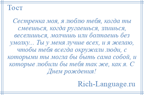 
    Сестренка моя, я люблю тебя, когда ты смеешься, когда ругаешься, злишься, веселишься, молчишь или болтаешь без умолку... Ты у меня лучше всех, и я желаю, чтобы тебя всегда окружали люди, с которыми ты могла бы быть сама собой, и которые любили бы тебя так же, как я. С Днем рождения!