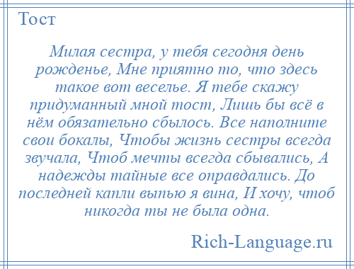 
    Милая сестра, у тебя сегодня день рожденье, Мне приятно то, что здесь такое вот веселье. Я тебе скажу придуманный мной тост, Лишь бы всё в нём обязательно сбылось. Все наполните свои бокалы, Чтобы жизнь сестры всегда звучала, Чтоб мечты всегда сбывались, А надежды тайные все оправдались. До последней капли выпью я вина, И хочу, чтоб никогда ты не была одна.