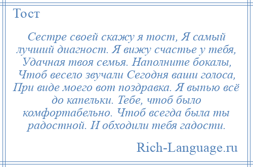 
    Сестре своей скажу я тост, Я самый лучший диагност. Я вижу счастье у тебя, Удачная твоя семья. Наполните бокалы, Чтоб весело звучали Сегодня ваши голоса, При виде моего вот поздравка. Я выпью всё до капельки. Тебе, чтоб было комфортабельно. Чтоб всегда была ты радостной. И обходили тебя гадости.