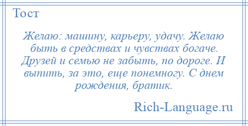 
    Желаю: машину, карьеру, удачу. Желаю быть в средствах и чувствах богаче. Друзей и семью не забыть, по дороге. И выпить, за это, еще понемногу. С днем рождения, братик.