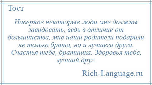 
    Наверное некоторые люди мне должны завидовать, ведь в отличие от большинства, мне наши родители подарили не только брата, но и лучшего друга. Счастья тебе, братишка. Здоровья тебе, лучший друг.