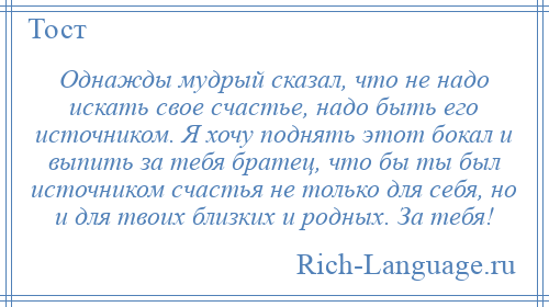 
    Однажды мудрый сказал, что не надо искать свое счастье, надо быть его источником. Я хочу поднять этот бокал и выпить за тебя братец, что бы ты был источником счастья не только для себя, но и для твоих близких и родных. За тебя!