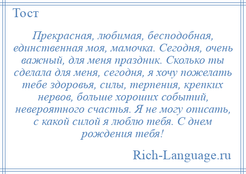 
    Прекрасная, любимая, бесподобная, единственная моя, мамочка. Сегодня, очень важный, для меня праздник. Сколько ты сделала для меня, сегодня, я хочу пожелать тебе здоровья, силы, терпения, крепких нервов, больше хороших событий, невероятного счастья. Я не могу описать, с какой силой я люблю тебя. С днем рождения тебя!