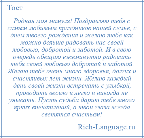
    Родная моя мамуля! Поздравляю тебя с самым любимым праздников нашей семье, с днем твоего рождения и желаю тебе как можно дольше радовать нас своей любовью, добротой и заботой. И в свою очередь обещаю ежеминутно радовать тебя своей любовью добротой и заботой. Желаю тебе очень много здоровья, долгих и счастливых лет жизни. Желаю каждый день своей жизни встречать с улыбкой, проводить весело и легко и никогда не унывать. Пусть судьба дарит тебе много ярких впечатлений, а твои глаза всегда светятся счастьем!