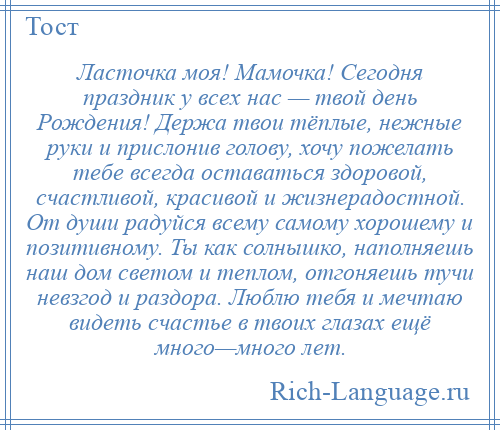 
    Ласточка моя! Мамочка! Сегодня праздник у всех нас — твой день Рождения! Держа твои тёплые, нежные руки и прислонив голову, хочу пожелать тебе всегда оставаться здоровой, счастливой, красивой и жизнерадостной. От души радуйся всему самому хорошему и позитивному. Ты как солнышко, наполняешь наш дом светом и теплом, отгоняешь тучи невзгод и раздора. Люблю тебя и мечтаю видеть счастье в твоих глазах ещё много—много лет.