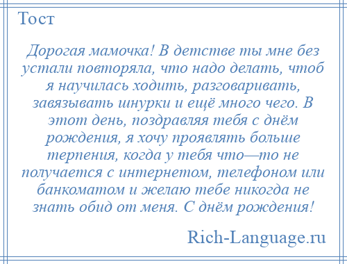 
    Дорогая мамочка! В детстве ты мне без устали повторяла, что надо делать, чтоб я научилась ходить, разговаривать, завязывать шнурки и ещё много чего. В этот день, поздравляя тебя с днём рождения, я хочу проявлять больше терпения, когда у тебя что—то не получается с интернетом, телефоном или банкоматом и желаю тебе никогда не знать обид от меня. С днём рождения!