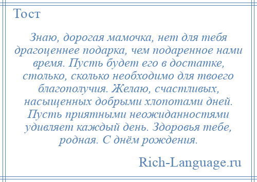 
    Знаю, дорогая мамочка, нет для тебя драгоценнее подарка, чем подаренное нами время. Пусть будет его в достатке, столько, сколько необходимо для твоего благополучия. Желаю, счастливых, насыщенных добрыми хлопотами дней. Пусть приятными неожиданностями удивляет каждый день. Здоровья тебе, родная. С днём рождения.