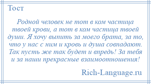 
    Родной человек не тот в ком частица твоей крови, а тот в ком частица твоей души. Я хочу выпить за моего брата, за то, что у нас с ним и кровь и душа совпадают. Так пусть же так будет и впредь! За тебя и за наши прекрасные взаимоотношения!