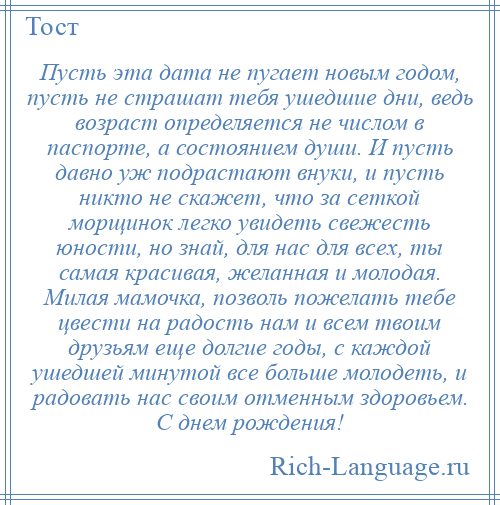 
    Пусть эта дата не пугает новым годом, пусть не страшат тебя ушедшие дни, ведь возраст определяется не числом в паспорте, а состоянием души. И пусть давно уж подрастают внуки, и пусть никто не скажет, что за сеткой морщинок легко увидеть свежесть юности, но знай, для нас для всех, ты самая красивая, желанная и молодая. Милая мамочка, позволь пожелать тебе цвести на радость нам и всем твоим друзьям еще долгие годы, с каждой ушедшей минутой все больше молодеть, и радовать нас своим отменным здоровьем. С днем рождения!
