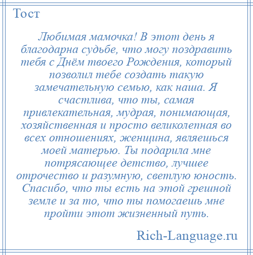 
    Любимая мамочка! В этот день я благодарна судьбе, что могу поздравить тебя с Днём твоего Рождения, который позволил тебе создать такую замечательную семью, как наша. Я счастлива, что ты, самая привлекательная, мудрая, понимающая, хозяйственная и просто великолепная во всех отношениях, женщина, являешься моей матерью. Ты подарила мне потрясающее детство, лучшее отрочество и разумную, светлую юность. Спасибо, что ты есть на этой грешной земле и за то, что ты помогаешь мне пройти этот жизненный путь.