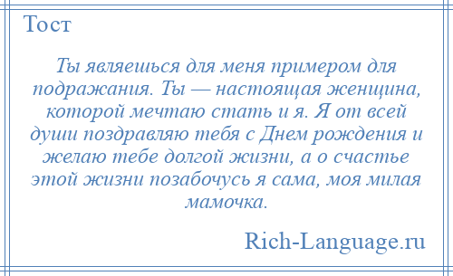 
    Ты являешься для меня примером для подражания. Ты — настоящая женщина, которой мечтаю стать и я. Я от всей души поздравляю тебя с Днем рождения и желаю тебе долгой жизни, а о счастье этой жизни позабочусь я сама, моя милая мамочка.