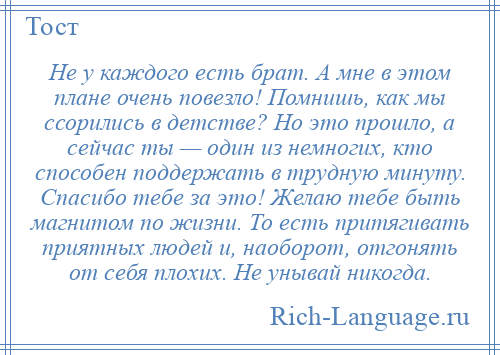 
    Не у каждого есть брат. А мне в этом плане очень повезло! Помнишь, как мы ссорились в детстве? Но это прошло, а сейчас ты — один из немногих, кто способен поддержать в трудную минуту. Спасибо тебе за это! Желаю тебе быть магнитом по жизни. То есть притягивать приятных людей и, наоборот, отгонять от себя плохих. Не унывай никогда.