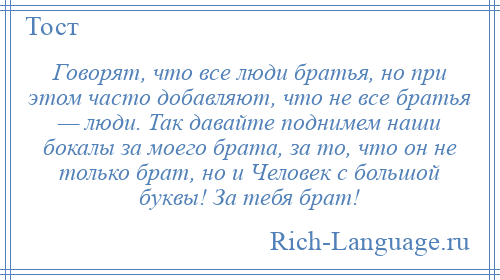 
    Говорят, что все люди братья, но при этом часто добавляют, что не все братья — люди. Так давайте поднимем наши бокалы за моего брата, за то, что он не только брат, но и Человек с большой буквы! За тебя брат!