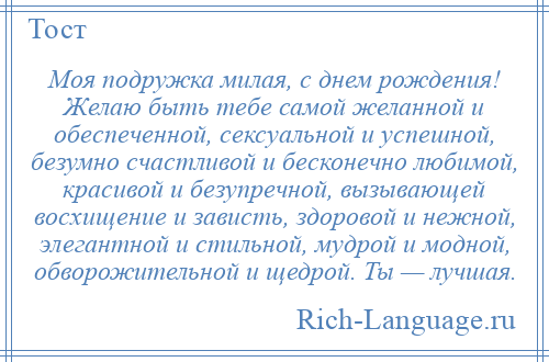 
    Моя подружка милая, с днем рождения! Желаю быть тебе самой желанной и обеспеченной, сексуальной и успешной, безумно счастливой и бесконечно любимой, красивой и безупречной, вызывающей восхищение и зависть, здоровой и нежной, элегантной и стильной, мудрой и модной, обворожительной и щедрой. Ты — лучшая.