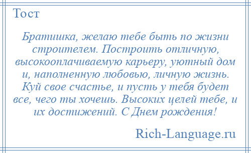 
    Братишка, желаю тебе быть по жизни строителем. Построить отличную, высокооплачиваемую карьеру, уютный дом и, наполненную любовью, личную жизнь. Куй свое счастье, и пусть у тебя будет все, чего ты хочешь. Высоких целей тебе, и их достижений. С Днем рождения!