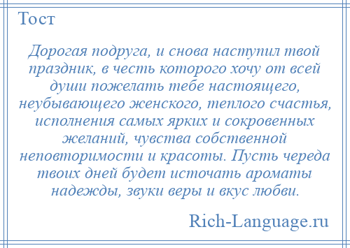 
    Дорогая подруга, и снова наступил твой праздник, в честь которого хочу от всей души пожелать тебе настоящего, неубывающего женского, теплого счастья, исполнения самых ярких и сокровенных желаний, чувства собственной неповторимости и красоты. Пусть череда твоих дней будет источать ароматы надежды, звуки веры и вкус любви.