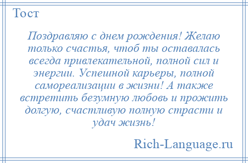 
    Поздравляю с днем рождения! Желаю только счастья, чтоб ты оставалась всегда привлекательной, полной сил и энергии. Успешной карьеры, полной самореализации в жизни! А также встретить безумную любовь и прожить долгую, счастливую полную страсти и удач жизнь!