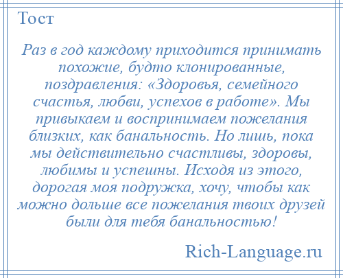 
    Раз в год каждому приходится принимать похожие, будто клонированные, поздравления: «Здоровья, семейного счастья, любви, успехов в работе». Мы привыкаем и воспринимаем пожелания близких, как банальность. Но лишь, пока мы действительно счастливы, здоровы, любимы и успешны. Исходя из этого, дорогая моя подружка, хочу, чтобы как можно дольше все пожелания твоих друзей были для тебя банальностью!