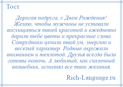 
    Дорогая подруга, с Днем Рождения! Желаю, чтобы мужчины не уставали восхищаться твоей красотой и ежедневно дарили тебе цветы и прекрасные слова. Сотрудники ценили твой ум, энергию и веселый характер. Родные окружали вниманием и теплотой. Друзья всегда были готовы помочь. А любимый, как сказочный волшебник, исполнял все твои желания.