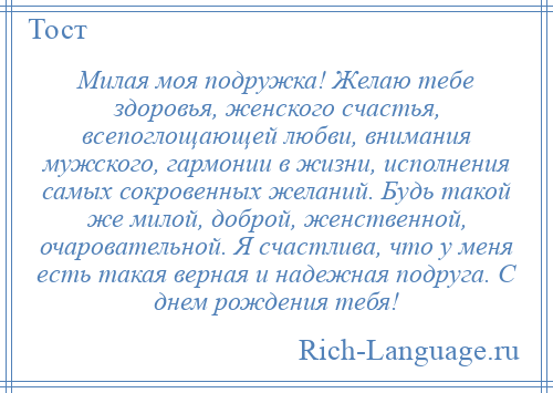 
    Милая моя подружка! Желаю тебе здоровья, женского счастья, всепоглощающей любви, внимания мужского, гармонии в жизни, исполнения самых сокровенных желаний. Будь такой же милой, доброй, женственной, очаровательной. Я счастлива, что у меня есть такая верная и надежная подруга. С днем рождения тебя!