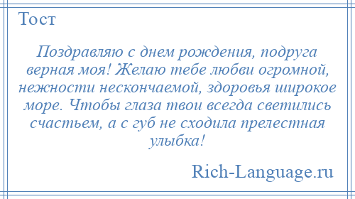 
    Поздравляю с днем рождения, подруга верная моя! Желаю тебе любви огромной, нежности нескончаемой, здоровья широкое море. Чтобы глаза твои всегда светились счастьем, а с губ не сходила прелестная улыбка!