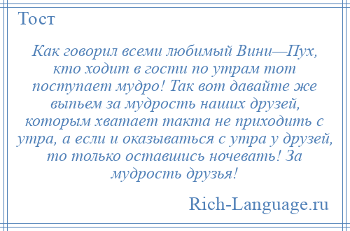 
    Как говорил всеми любимый Вини—Пух, кто ходит в гости по утрам тот поступает мудро! Так вот давайте же выпьем за мудрость наших друзей, которым хватает такта не приходить с утра, а если и оказываться с утра у друзей, то только оставшись ночевать! За мудрость друзья!