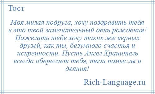 
    Моя милая подруга, хочу поздравить тебя в это твой замечательный день рождения! Пожелать тебе хочу таких же верных друзей, как ты, безумного счастья и искренности. Пусть Ангел Хранитель всегда оберегает тебя, твои помыслы и деяния!