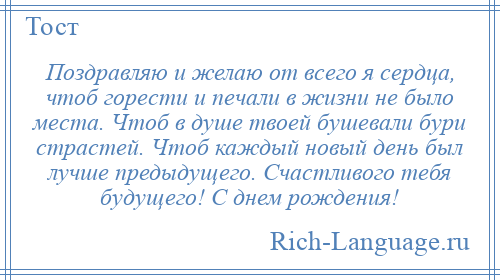 
    Поздравляю и желаю от всего я сердца, чтоб горести и печали в жизни не было места. Чтоб в душе твоей бушевали бури страстей. Чтоб каждый новый день был лучше предыдущего. Счастливого тебя будущего! С днем рождения!