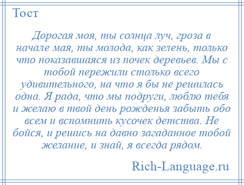 
    Дорогая моя, ты солнца луч, гроза в начале мая, ты молода, как зелень, только что показавшаяся из почек деревьев. Мы с тобой пережили столько всего удивительного, на что я бы не решилась одна. Я рада, что мы подруги, люблю тебя и желаю в твой день рожденья забыть обо всем и вспомнить кусочек детства. Не бойся, и решись на давно загаданное тобой желание, и знай, я всегда рядом.