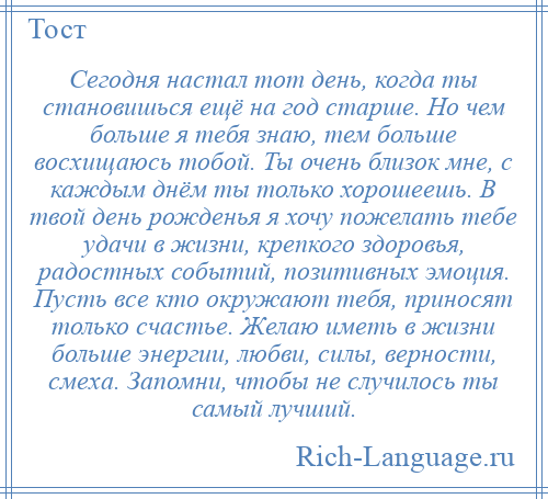 
    Сегодня настал тот день, когда ты становишься ещё на год старше. Но чем больше я тебя знаю, тем больше восхищаюсь тобой. Ты очень близок мне, с каждым днём ты только хорошеешь. В твой день рожденья я хочу пожелать тебе удачи в жизни, крепкого здоровья, радостных событий, позитивных эмоция. Пусть все кто окружают тебя, приносят только счастье. Желаю иметь в жизни больше энергии, любви, силы, верности, смеха. Запомни, чтобы не случилось ты самый лучший.