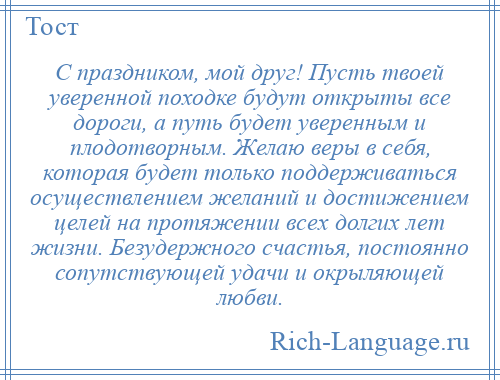 
    С праздником, мой друг! Пусть твоей уверенной походке будут открыты все дороги, а путь будет уверенным и плодотворным. Желаю веры в себя, которая будет только поддерживаться осуществлением желаний и достижением целей на протяжении всех долгих лет жизни. Безудержного счастья, постоянно сопутствующей удачи и окрыляющей любви.