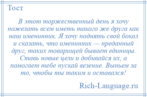 
    В этот торжественный день я хочу пожелать всем иметь такого же друга как наш именинник. Я хочу поднять свой бокал и сказать, что именинник — преданный друг, таких товарищей бывает единицы. Ставь новые цели и добивайся их, а помогает тебе пускай везение. Выпьем за то, чтобы ты таким и оставался!