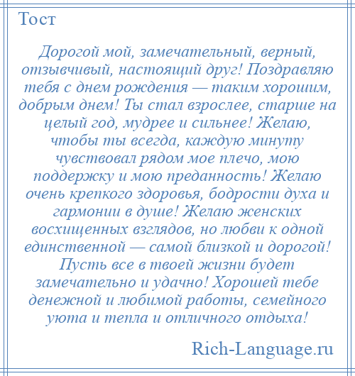 
    Дорогой мой, замечательный, верный, отзывчивый, настоящий друг! Поздравляю тебя с днем рождения — таким хорошим, добрым днем! Ты стал взрослее, старше на целый год, мудрее и сильнее! Желаю, чтобы ты всегда, каждую минуту чувствовал рядом мое плечо, мою поддержку и мою преданность! Желаю очень крепкого здоровья, бодрости духа и гармонии в душе! Желаю женских восхищенных взглядов, но любви к одной единственной — самой близкой и дорогой! Пусть все в твоей жизни будет замечательно и удачно! Хорошей тебе денежной и любимой работы, семейного уюта и тепла и отличного отдыха!