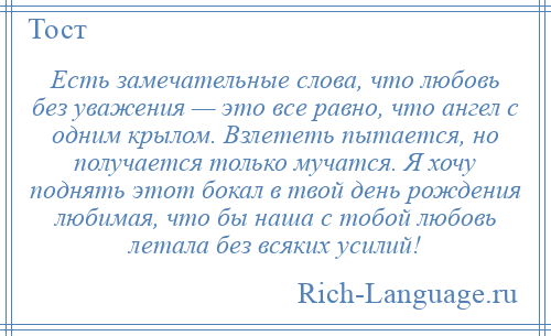 
    Есть замечательные слова, что любовь без уважения — это все равно, что ангел с одним крылом. Взлететь пытается, но получается только мучатся. Я хочу поднять этот бокал в твой день рождения любимая, что бы наша с тобой любовь летала без всяких усилий!
