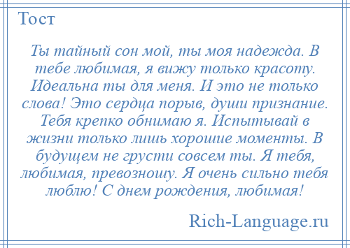 
    Ты тайный сон мой, ты моя надежда. В тебе любимая, я вижу только красоту. Идеальна ты для меня. И это не только слова! Это сердца порыв, души признание. Тебя крепко обнимаю я. Испытывай в жизни только лишь хорошие моменты. В будущем не грусти совсем ты. Я тебя, любимая, превозношу. Я очень сильно тебя люблю! С днем рождения, любимая!