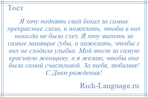 
    Я хочу поднять свой бокал за самые прекрасные глаза, и пожелать, чтобы в них никогда не было слез. Я хочу выпить за самые манящие губы, и пожелать, чтобы с них не сходила улыбка. Мой тост за самую красивую женщину, и я желаю, чтобы она была самой счастливой. За тебя, любимая! С Днем рождения!