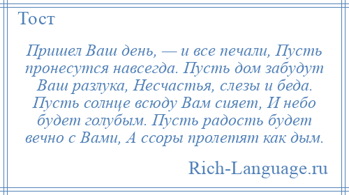 
    Пришел Ваш день, — и все печали, Пусть пронесутся навсегда. Пусть дом забудут Ваш разлука, Несчастья, слезы и беда. Пусть солнце всюду Вам сияет, И небо будет голубым. Пусть радость будет вечно с Вами, А ссоры пролетят как дым.